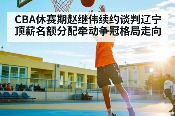 CBA休赛期赵继伟续约谈判辽宁顶薪名额分配牵动争冠格局走向（kaiyun）